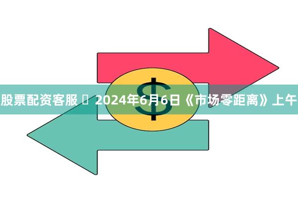 股票配资客服 	2024年6月6日《市场零距离》上午