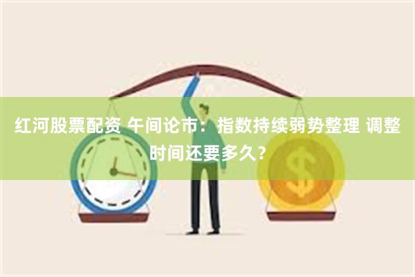 红河股票配资 午间论市：指数持续弱势整理 调整时间还要多久？