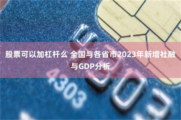 股票可以加杠杆么 全国与各省市2023年新增社融与GDP分析