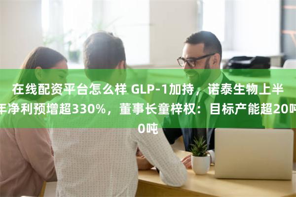 在线配资平台怎么样 GLP-1加持，诺泰生物上半年净利预增超330%，董事长童梓权：目标产能超20吨