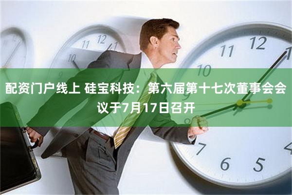 配资门户线上 硅宝科技：第六届第十七次董事会会议于7月17日召开