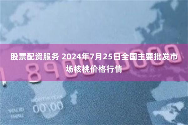 股票配资服务 2024年7月25日全国主要批发市场核桃价