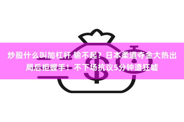 炒股什么叫加杠杆 输不起？日本柔道夺金大热出局后拒握手！不下场抗议5分钟遭狂嘘