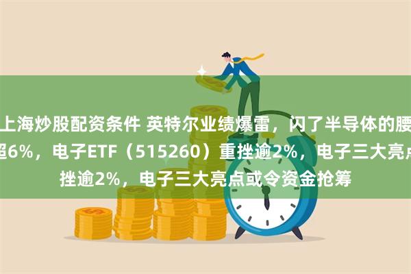 上海炒股配资条件 英特尔业绩爆雷，闪了半导体的腰！工业富联跌超6%，电子ETF（515260）重挫逾2%，电子三大亮点或令资金抢筹