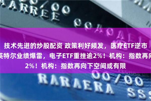 技术先进的炒股配资 政策利好频发，医疗ETF逆市收涨1.01%！英特尔业绩爆雷，电子ETF重挫逾2%！机构：指数再向下空间或有限