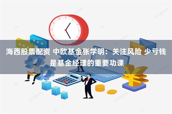 海西股票配资 中欧基金张学明：关注风险 少亏钱 是基金经