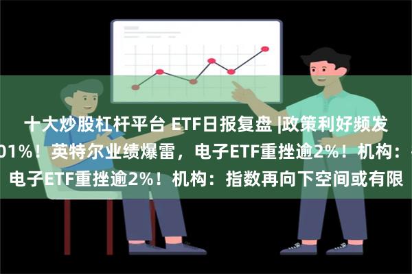 十大炒股杠杆平台 ETF日报复盘 |政策利好频发，医疗ETF逆市收涨1.01%！英特尔业绩爆雷，电子ETF重挫逾2%！机构：指数再向下空间或有限