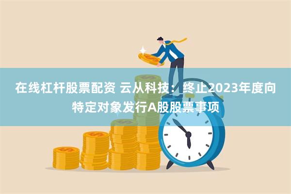 在线杠杆股票配资 云从科技：终止2023年度向特定对象发行A股股票事项