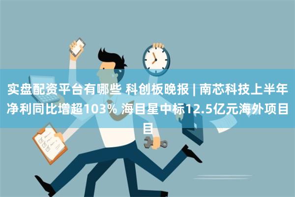 实盘配资平台有哪些 科创板晚报 | 南芯科技上半年净利同