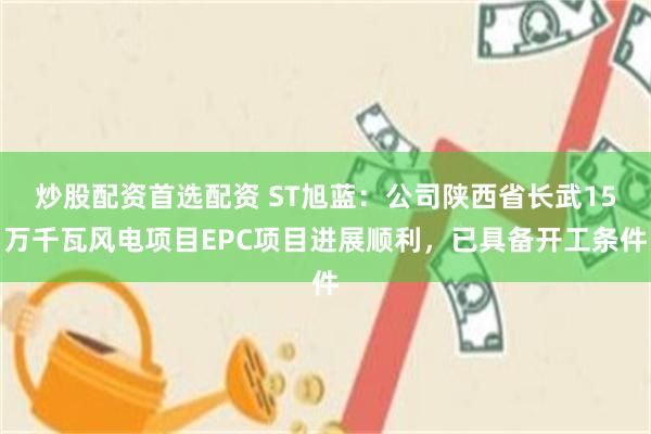 炒股配资首选配资 ST旭蓝：公司陕西省长武15万千瓦风电项目EPC项目进展顺利，已具备开工条件