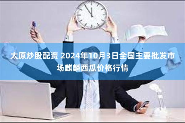 太原炒股配资 2024年10月3日全国主要批发市场麒麟西瓜价格行情