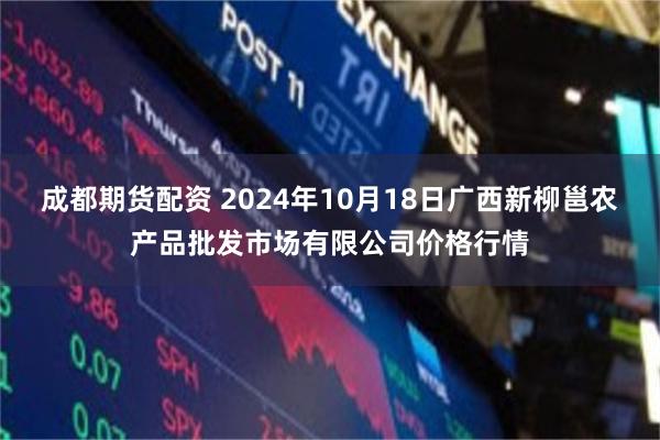 成都期货配资 2024年10月18日广西新柳邕农产品批发