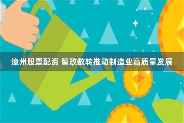 漳州股票配资 智改数转推动制造业高质量发展