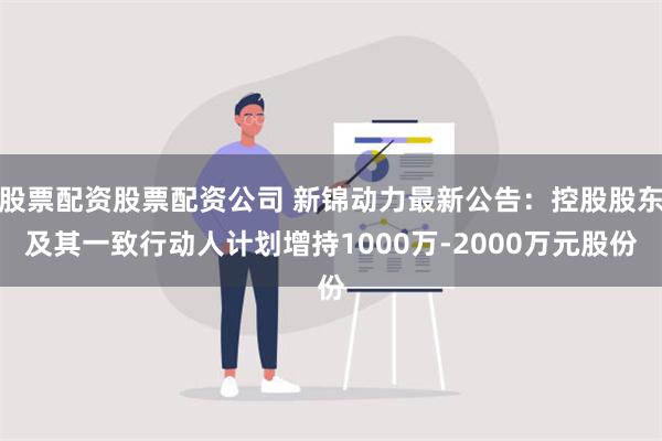 股票配资股票配资公司 新锦动力最新公告：控股股东及其一致