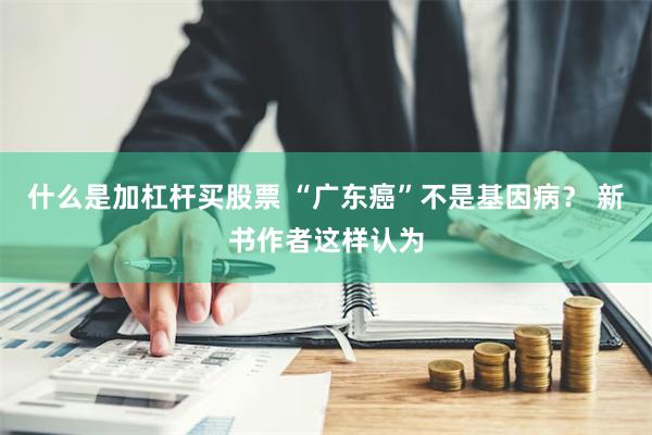 什么是加杠杆买股票 “广东癌”不是基因病？ 新书作者这样认为