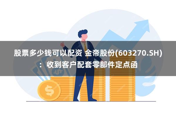 股票多少钱可以配资 金帝股份(603270.SH)：收到客户配套零部件定点函