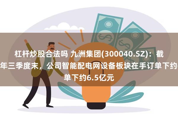 杠杆炒股合法吗 九洲集团(300040.SZ)：截止2024年三季度末，公司智能配电网设备板块在手订单下约6.5亿元