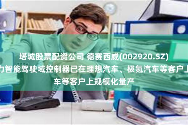 塔城股票配资公司 德赛西威(002920.SZ)：公司高算力智能驾驶域控制器已在理想汽车、极氪汽车等客户上规模化量产