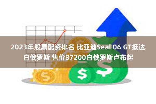 2023年股票配资排名 比亚迪Seal 06 GT抵达白俄罗斯 售价87200白俄罗斯卢布起