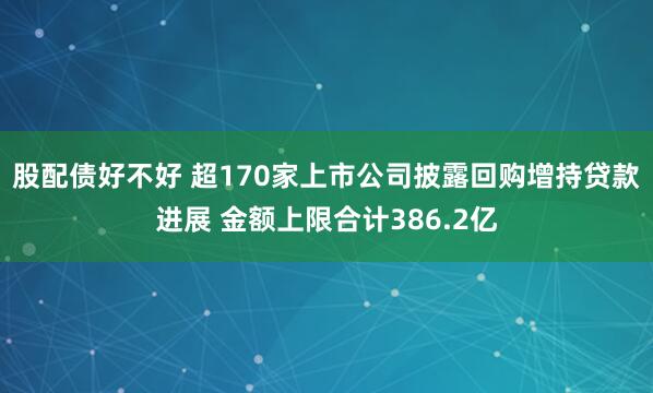 股配债好不好 超170家上市公司披露回购增持贷款进展 金额上限合计386.2亿