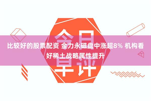 比较好的股票配资 金力永磁盘中涨超8% 机构看好稀土战略属性提升