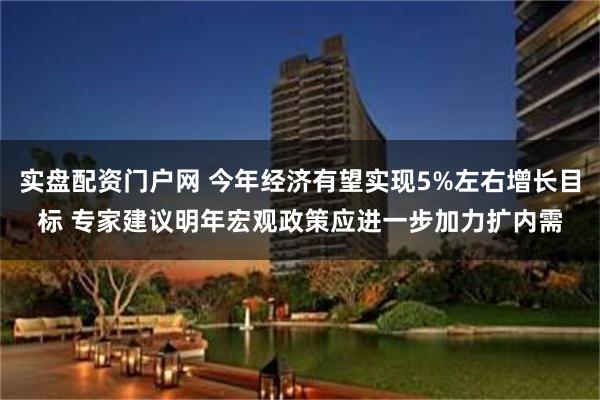 实盘配资门户网 今年经济有望实现5%左右增长目标 专家建议明年宏观政策应进一步加力扩内需