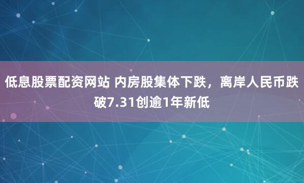 低息股票配资网站 内房股集体下跌，离岸人民币跌破7.31创逾1年新低