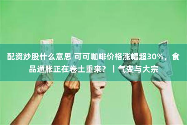 配资炒股什么意思 可可咖啡价格涨幅超30%，食品通胀正在卷土重来？丨气变与大宗