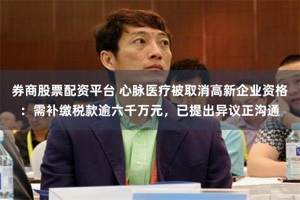 券商股票配资平台 心脉医疗被取消高新企业资格：需补缴税款逾六千万元，已提出异议正沟通