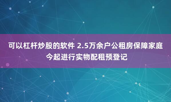 可以杠杆炒股的软件 2.5万余户公租房保障家庭 今起进行实物配租预登记