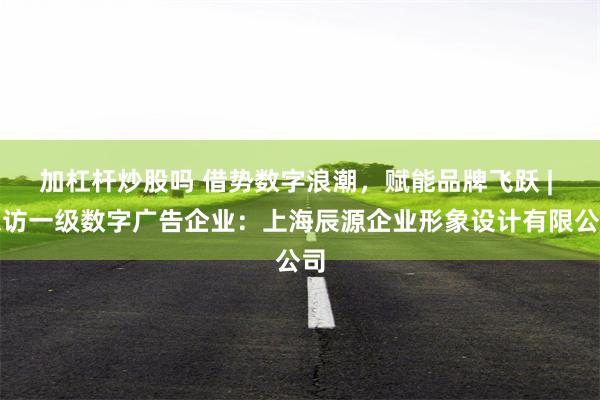 加杠杆炒股吗 借势数字浪潮，赋能品牌飞跃 | 探访一级数字广告企业：上海辰源企业形象设计有限公司