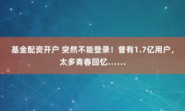 基金配资开户 突然不能登录！曾有1.7亿用户，太多青春回忆……