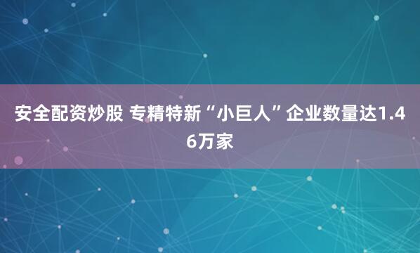 安全配资炒股 专精特新“小巨人”企业数量达1.46万家