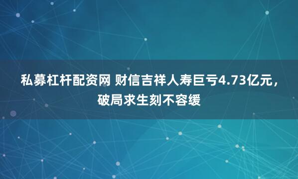 私募杠杆配资网 财信吉祥人寿巨亏4.73亿元，破局求生刻不容缓