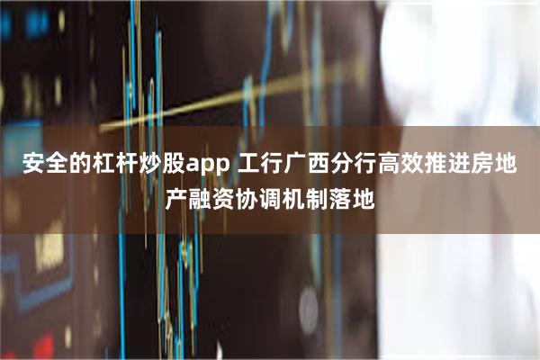 安全的杠杆炒股app 工行广西分行高效推进房地产融资协调机制落地