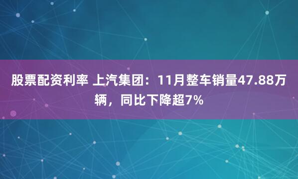 股票配资利率 上汽集团：11月整车销量47.88万辆，同比下降超7%