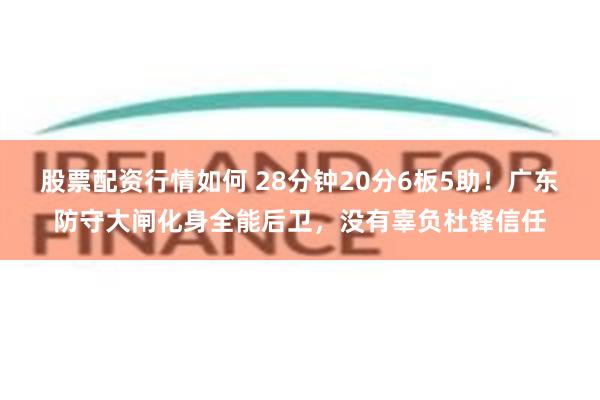 股票配资行情如何 28分钟20分6板5助！广东防守大闸化身全能后卫，没有辜负杜锋信任