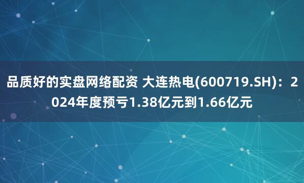 品质好的实盘网络配资 大连热电(600719.SH)：2024年度预亏1.38亿元到1.66亿元