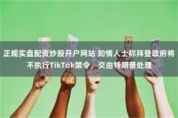 正规实盘配资炒股开户网站 知情人士称拜登政府将不执行TikTok禁令，交由特朗普处理