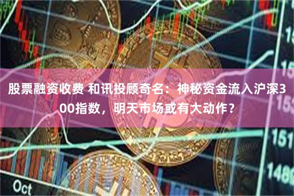 股票融资收费 和讯投顾奇名：神秘资金流入沪深300指数，明天市场或有大动作？