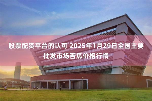 股票配资平台的认可 2025年1月29日全国主要批发市场苦瓜价格行情