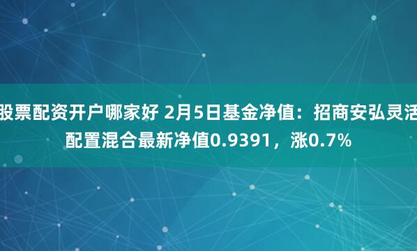 股票配资开户哪家好 2月5日基金净值：招商安弘灵活配置混合最新净值0.9391，涨0.7%