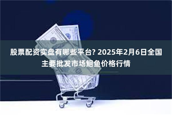 股票配资实盘有哪些平台? 2025年2月6日全国主要批发市场鮰鱼价格行情