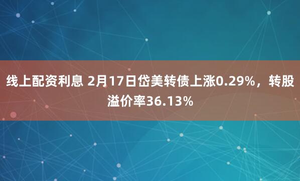 线上配资利息 2月17日岱美转债上涨0.29%，转股溢价率36.13%