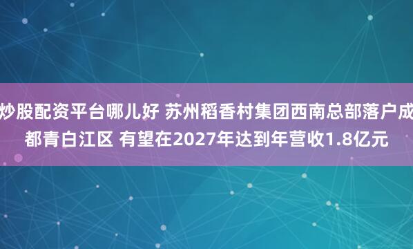 炒股配资平台哪儿好 苏州稻香村集团西南总部落户成都青白江区 有望在2027年达到年营收1.8亿元