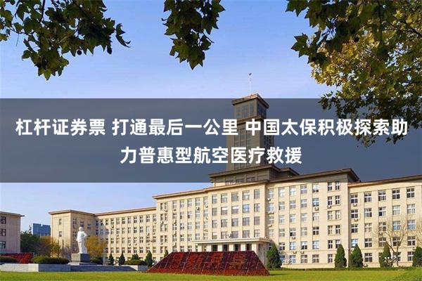 杠杆证券票 打通最后一公里 中国太保积极探索助力普惠型航空医疗救援