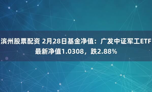 滨州股票配资 2月28日基金净值：广发中证军工ETF最新净值1.0308，跌2.88%