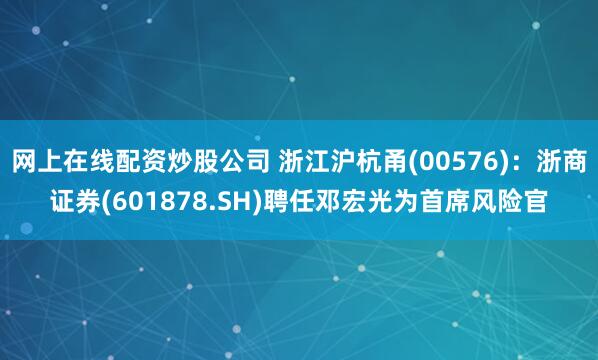 网上在线配资炒股公司 浙江沪杭甬(00576)：浙商证券(601878.SH)聘任邓宏光为首席风险官