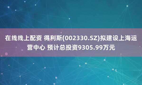 在线线上配资 得利斯(002330.SZ)拟建设上海运营中心 预计总投资9305.99万元