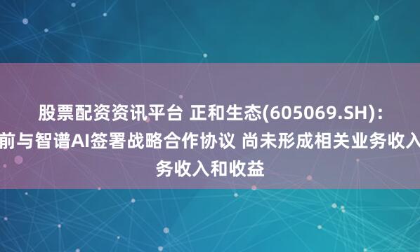 股票配资资讯平台 正和生态(605069.SH)：公司日前与智谱AI签署战略合作协议 尚未形成相关业务收入和收益